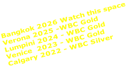 Bangkok 2026 Watch this space Verona 2025 -WBC Gold Lumpini 2024 - WBC Gold Venice  2023 - WBC Gold Calgary 2022 - WBC Silver