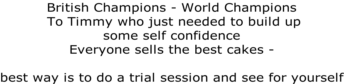 British Champions - World Champions   To Timmy who just needed to build up  some self confidence Everyone sells the best cakes -   best way is to do a trial session and see for yourself